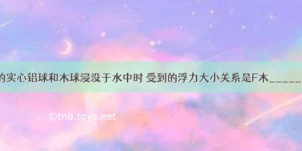 把体积相等的实心铝球和木球浸没于水中时 受到的浮力大小关系是F木________?F铝 放