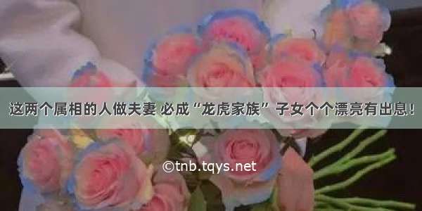 这两个属相的人做夫妻 必成“龙虎家族” 子女个个漂亮有出息！