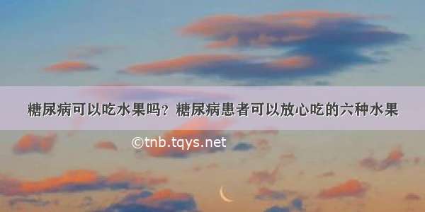 糖尿病可以吃水果吗？糖尿病患者可以放心吃的六种水果