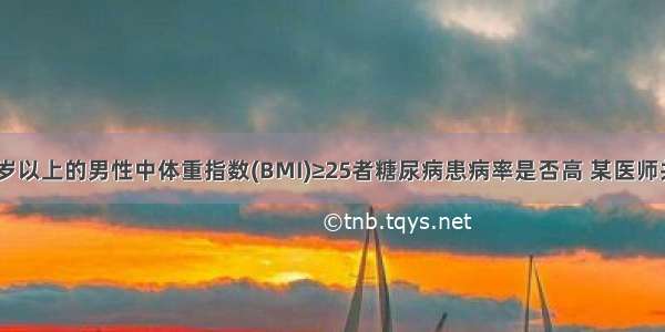 为了研究45岁以上的男性中体重指数(BMI)≥25者糖尿病患病率是否高 某医师共调查了955