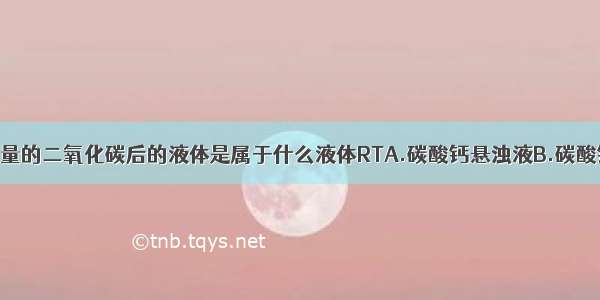 石灰水通入少量的二氧化碳后的液体是属于什么液体RTA.碳酸钙悬浊液B.碳酸钙乳浊液C.碳