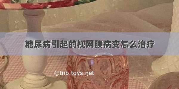 糖尿病引起的视网膜病变怎么治疗