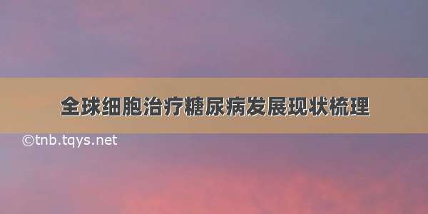 全球细胞治疗糖尿病发展现状梳理