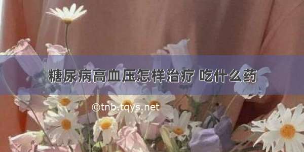 糖尿病高血压怎样治疗 吃什么药