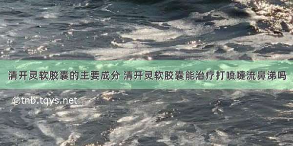 清开灵软胶囊的主要成分 清开灵软胶囊能治疗打喷嚏流鼻涕吗