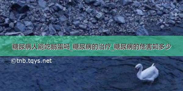 糖尿病人能吃鹅蛋吗_糖尿病的治疗_糖尿病的危害知多少