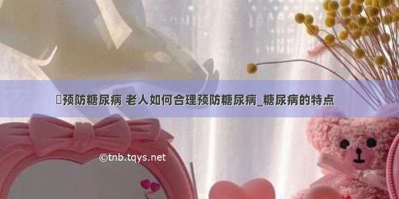 ​预防糖尿病 老人如何合理预防糖尿病_糖尿病的特点