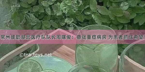 常州援助湖北医疗队队长周曙俊：奋战重症病房 为患者抓住希望！