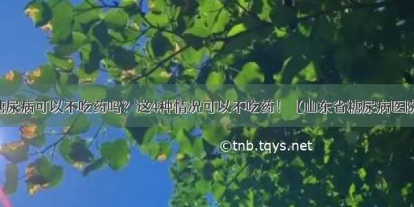 糖尿病可以不吃药吗？这4种情况可以不吃药！【山东省糖尿病医院】