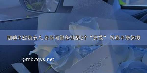 阴道不好的女人 身体可能会出现3个“异常” 尽量不要忽视