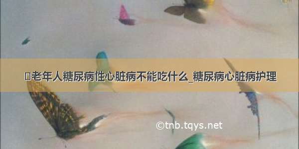 ​老年人糖尿病性心脏病不能吃什么_糖尿病心脏病护理