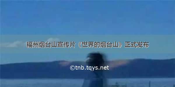 福州烟台山宣传片《世界的烟台山》正式发布
