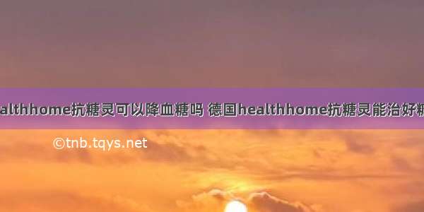 德国healthhome抗糖灵可以降血糖吗 德国healthhome抗糖灵能治好糖尿病吗