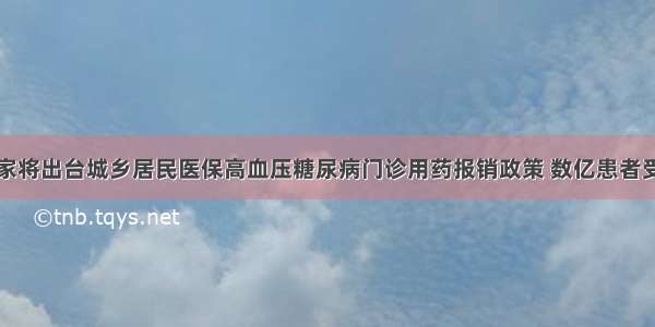 国家将出台城乡居民医保高血压糖尿病门诊用药报销政策 数亿患者受益