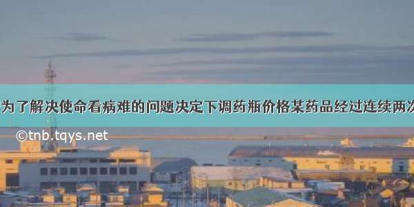 数学:市政府为了解决使命看病难的问题决定下调药瓶价格某药品经过连续两次降价后由每