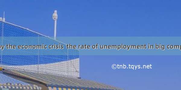 27.Influenced by the economic crisis  the rate of unemployment in big companies has risen