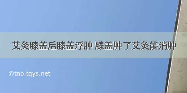 艾灸膝盖后膝盖浮肿 膝盖肿了艾灸能消肿