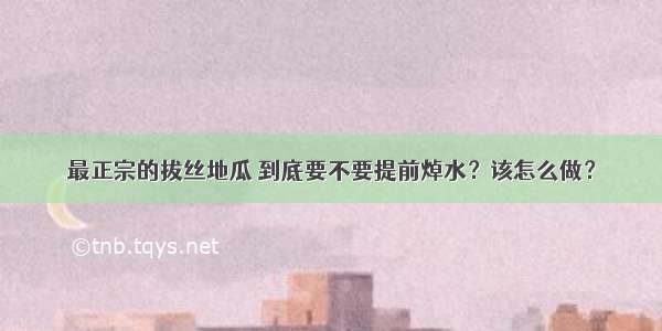 最正宗的拔丝地瓜 到底要不要提前焯水？该怎么做？