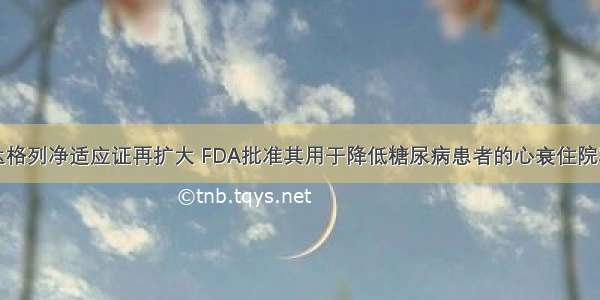 达格列净适应证再扩大 FDA批准其用于降低糖尿病患者的心衰住院率