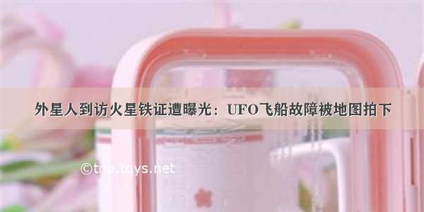 外星人到访火星铁证遭曝光：UFO飞船故障被地图拍下