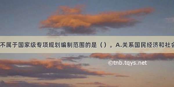 下列领域中 不属于国家级专项规划编制范围的是（）。A.关系国民经济和社会发展全局的