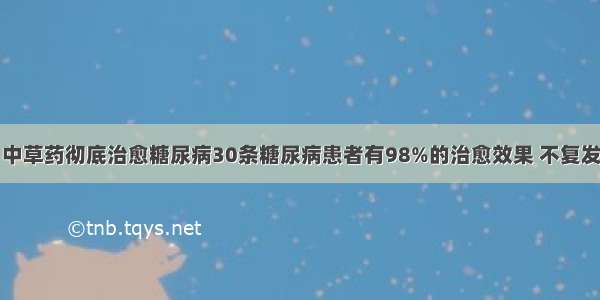 中草药彻底治愈糖尿病30条糖尿病患者有98%的治愈效果 不复发