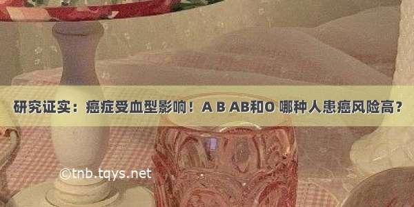 研究证实：癌症受血型影响！A B AB和O 哪种人患癌风险高？