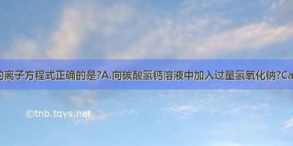 下列化学反应的离子方程式正确的是?A.向碳酸氢钙溶液中加入过量氢氧化钠?Ca2++2HCO3-+