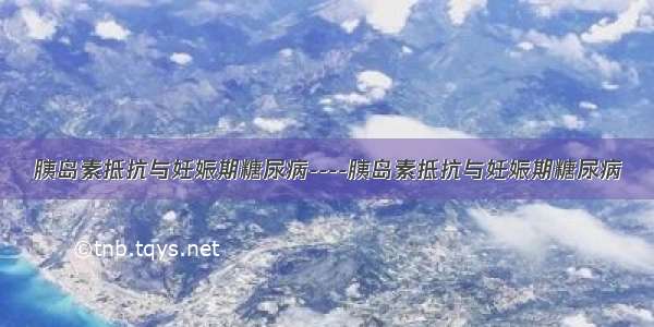 胰岛素抵抗与妊娠期糖尿病----胰岛素抵抗与妊娠期糖尿病