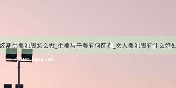 经期生姜泡脚怎么做_生姜与干姜有何区别_女人姜泡脚有什么好处