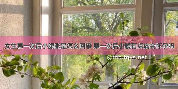 女生第一次后小腹胀是怎么回事 第一次后小腹有点痛会怀孕吗