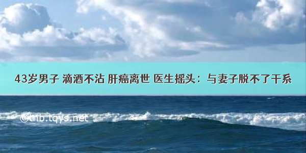 43岁男子 滴酒不沾 肝癌离世 医生摇头：与妻子脱不了干系