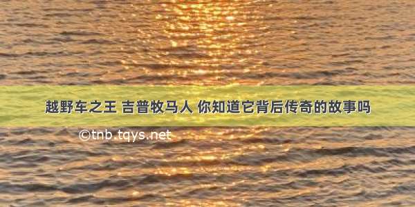 越野车之王 吉普牧马人 你知道它背后传奇的故事吗