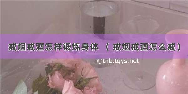 戒烟戒酒怎样锻炼身体 （ 戒烟戒酒怎么戒）