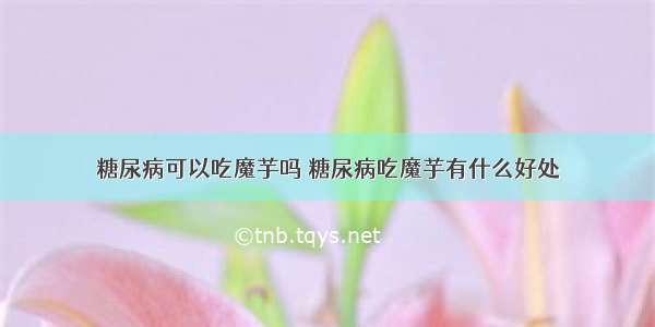 糖尿病可以吃魔芋吗 糖尿病吃魔芋有什么好处