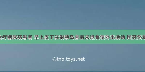 用胰岛素治疗糖尿病患者 早上皮下注射胰岛素后未进食便外出活动 因突然晕倒来就诊。