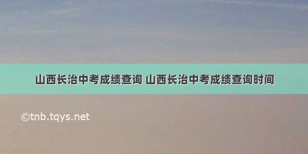 山西长治中考成绩查询 山西长治中考成绩查询时间