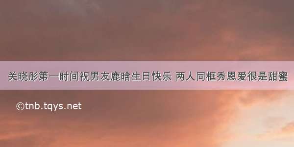 关晓彤第一时间祝男友鹿晗生日快乐 两人同框秀恩爱很是甜蜜