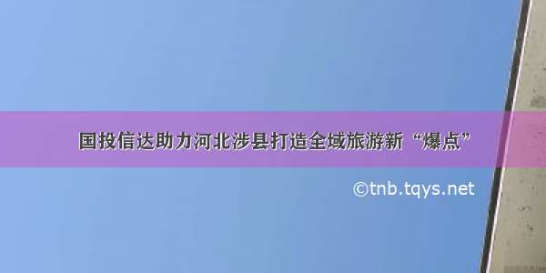 国投信达助力河北涉县打造全域旅游新“爆点”