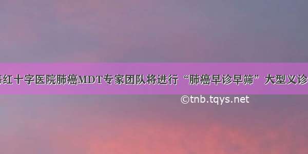 青海红十字医院肺癌MDT专家团队将进行“肺癌早诊早筛”大型义诊活动