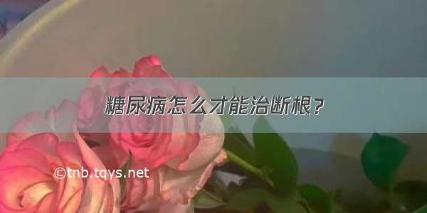 糖尿病怎么才能治断根？