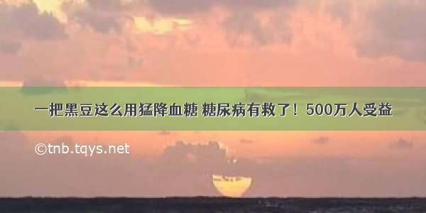 一把黑豆这么用猛降血糖 糖尿病有救了！500万人受益​