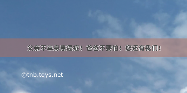 父亲不幸身患癌症！爸爸不要怕！您还有我们！