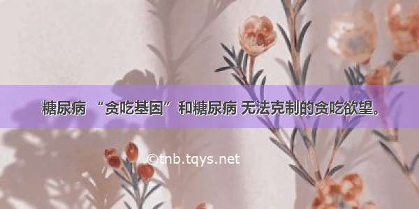 糖尿病 “贪吃基因”和糖尿病 无法克制的贪吃欲望。