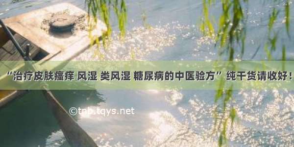 “治疗皮肤瘙痒 风湿 类风湿 糖尿病的中医验方” 纯干货请收好！