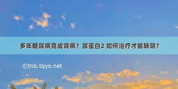 多年糖尿病竟成肾病？尿蛋白2 如何治疗才能转阴？