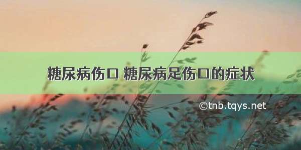 糖尿病伤口 糖尿病足伤口的症状