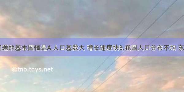 我国人口问题的基本国情是A.人口基数大 增长速度快B.我国人口分布不均 东多西少C.老