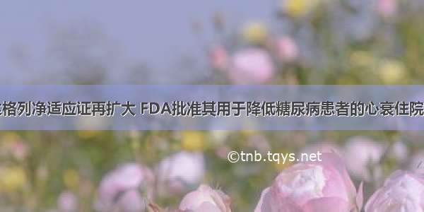 达格列净适应证再扩大 FDA批准其用于降低糖尿病患者的心衰住院率