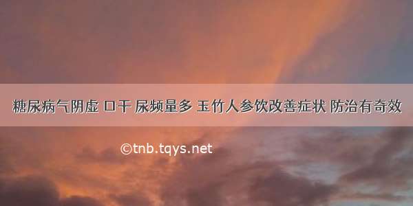 糖尿病气阴虚 口干 尿频量多 玉竹人参饮改善症状 防治有奇效